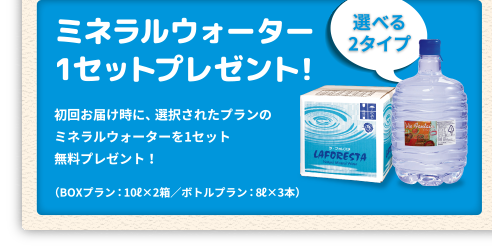 「ミネラルウォーター1セットプレゼント！」初回お届け時に、選択されたプランのミネラルウォーターを1セット無料プレゼント！（ラ・フォレスタ：10L×2箱/ヴィラフォンテーヌ：8L×3本）