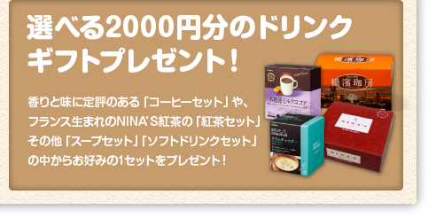 「選べる2000円分のドリンクギフトプレゼント！」香りと味に定評のある「コーヒーセット」や、フランス生まれのNINA'S紅茶の「紅茶セット」その他「スープセット」「ソフトドリンクセット」の中からお好みの1セットをプレゼント！