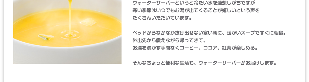 ウォーターサーバーというと冷たい水を連想しがちですが寒い季節はいつでもお湯が出てくることが嬉しいという声をたくさんいただいています。外出先から震えながら帰ってきて、お湯を沸かす手間なくコーヒー、ココア、紅茶が楽しめる。そんなちょっと便利な生活も、ウォーターサーバーがお届けします。