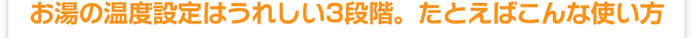 お湯の温度設定はうれしい3段階。たとえばこんな使い方