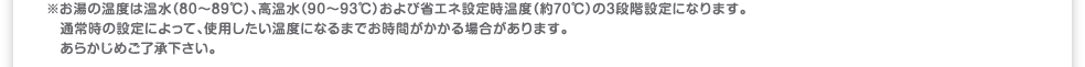 ※お湯の温度は温水(80～89℃)、高温水（90～93℃）および省エネ設定時温度（約70℃）の3段階設定になります。通常時の設定によって、使用したい温度になるまでお時間がかかる場合があります。あらかじめご了承下さい。