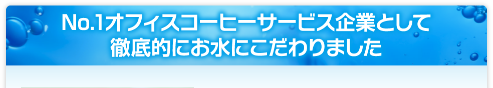 No.1オフィスコーヒーサービス企業として徹底的にお水にこだわりました