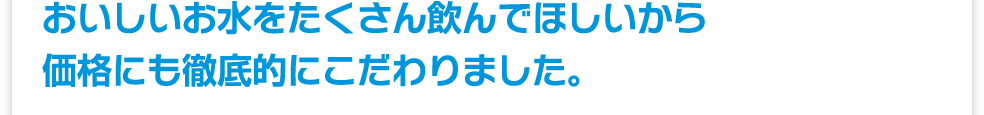 おいしいお水をたくさん飲んでほしいから価格にも徹底的にこだわりました。