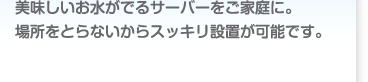 美味しい、お水がでるサーバーをご家庭に。場所をとらないからスッキリ設置が可能です。