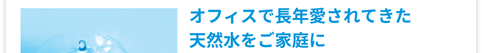 オフィスで長年愛されてきた天然水をご家庭に