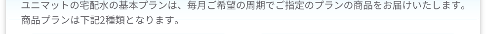 ユニマットの宅配水の基本プランは、毎月ご希望の周期でご指定のプランの商品をお届けいたします。商品プランは下記2種類となります。